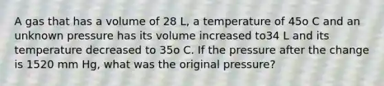 A gas that has a volume of 28 L, a temperature of 45o C and an unknown pressure has its volume increased to34 L and its temperature decreased to 35o C. If the pressure after the change is 1520 mm Hg, what was the original pressure?