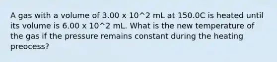 A gas with a volume of 3.00 x 10^2 mL at 150.0C is heated until its volume is 6.00 x 10^2 mL. What is the new temperature of the gas if the pressure remains constant during the heating preocess?