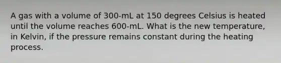 A gas with a volume of 300-mL at 150 degrees Celsius is heated until the volume reaches 600-mL. What is the new temperature, in Kelvin, if the pressure remains constant during the heating process.