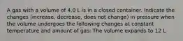 A gas with a volume of 4.0 L is in a closed container. Indicate the changes (increase, decrease, does not change) in pressure when the volume undergoes the following changes at constant temperature and amount of gas: The volume expands to 12 L