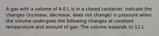 A gas with a volume of 4.0 L is in a closed container. Indicate the changes (increase, decrease, does not change) in pressure when the volume undergoes the following changes at constant temperature and amount of gas: The volume expands to 12 L