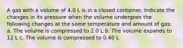 A gas with a volume of 4.0 L is in a closed container. Indicate the changes in its pressure when the volume undergoes the following changes at the same temperature and amount of gas: a. The volume is compressed to 2.0 L b. The volume expands to 12 L c. The volume is compressed to 0.40 L