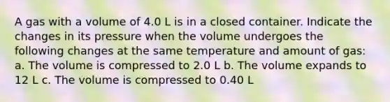 A gas with a volume of 4.0 L is in a closed container. Indicate the changes in its pressure when the volume undergoes the following changes at the same temperature and amount of gas: a. The volume is compressed to 2.0 L b. The volume expands to 12 L c. The volume is compressed to 0.40 L