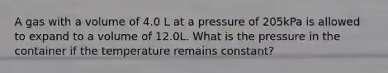 A gas with a volume of 4.0 L at a pressure of 205kPa is allowed to expand to a volume of 12.0L. What is the pressure in the container if the temperature remains constant?