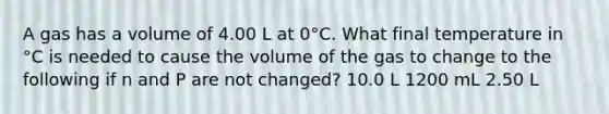 A gas has a volume of 4.00 L at 0°C. What final temperature in °C is needed to cause the volume of the gas to change to the following if n and P are not changed? 10.0 L 1200 mL 2.50 L