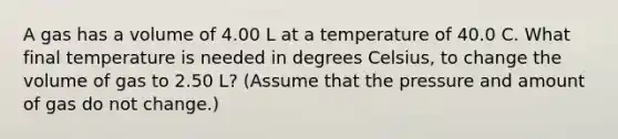 A gas has a volume of 4.00 L at a temperature of 40.0 C. What final temperature is needed in degrees Celsius, to change the volume of gas to 2.50 L? (Assume that the pressure and amount of gas do not change.)