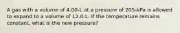 A gas with a volume of 4.00-L at a pressure of 205-kPa is allowed to expand to a volume of 12.0-L. If the temperature remains constant, what is the new pressure?