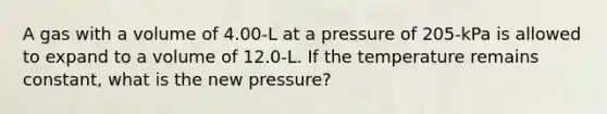 A gas with a volume of 4.00-L at a pressure of 205-kPa is allowed to expand to a volume of 12.0-L. If the temperature remains constant, what is the new pressure?