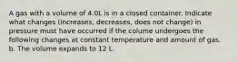 A gas with a volume of 4.0L is in a closed container. Indicate what changes (increases, decreases, does not change) in pressure must have occurred if the colume undergoes the following changes at constant temperature and amount of gas. b. The volume expands to 12 L.