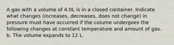 A gas with a volume of 4.0L is in a closed container. Indicate what changes (increases, decreases, does not change) in pressure must have occurred if the colume undergoes the following changes at constant temperature and amount of gas. b. The volume expands to 12 L.