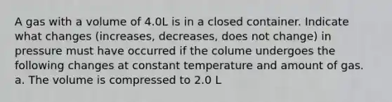 A gas with a volume of 4.0L is in a closed container. Indicate what changes (increases, decreases, does not change) in pressure must have occurred if the colume undergoes the following changes at constant temperature and amount of gas. a. The volume is compressed to 2.0 L