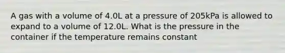 A gas with a volume of 4.0L at a pressure of 205kPa is allowed to expand to a volume of 12.0L. What is the pressure in the container if the temperature remains constant