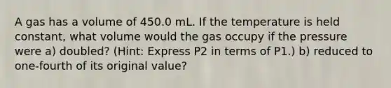 A gas has a volume of 450.0 mL. If the temperature is held constant, what volume would the gas occupy if the pressure were a) doubled? (Hint: Express P2 in terms of P1.) b) reduced to one-fourth of its original value?