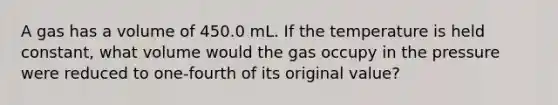 A gas has a volume of 450.0 mL. If the temperature is held constant, what volume would the gas occupy in the pressure were reduced to one-fourth of its original value?