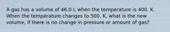 A gas has a volume of 46.0 L when the temperature is 400. K. When the temperature changes to 500. K, what is the new volume, if there is no change in pressure or amount of gas?