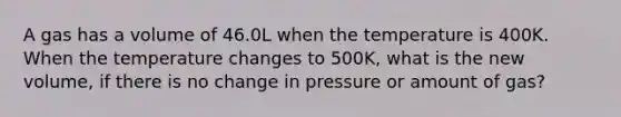 A gas has a volume of 46.0L when the temperature is 400K. When the temperature changes to 500K, what is the new volume, if there is no change in pressure or amount of gas?