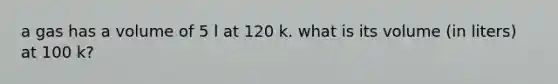 a gas has a volume of 5 l at 120 k. what is its volume (in liters) at 100 k?