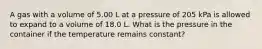 A gas with a volume of 5.00 L at a pressure of 205 kPa is allowed to expand to a volume of 18.0 L. What is the pressure in the container if the temperature remains constant?