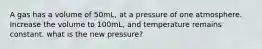 A gas has a volume of 50mL, at a pressure of one atmosphere. Increase the volume to 100mL, and temperature remains constant. what is the new pressure?