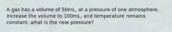 A gas has a volume of 50mL, at a pressure of one atmosphere. Increase the volume to 100mL, and temperature remains constant. what is the new pressure?