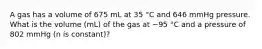 A gas has a volume of 675 mL at 35 °C and 646 mmHg pressure. What is the volume (mL) of the gas at −95 °C and a pressure of 802 mmHg (n is constant)?