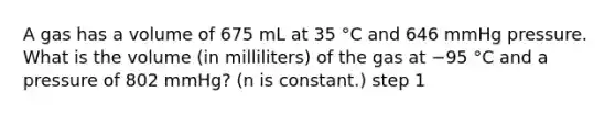 A gas has a volume of 675 mL at 35 °C and 646 mmHg pressure. What is the volume (in milliliters) of the gas at −95 °C and a pressure of 802 mmHg? (n is constant.) step 1