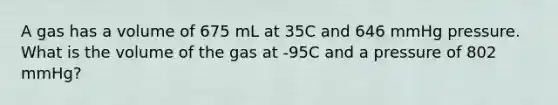 A gas has a volume of 675 mL at 35C and 646 mmHg pressure. What is the volume of the gas at -95C and a pressure of 802 mmHg?