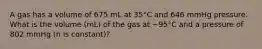 A gas has a volume of 675 mL at 35°C and 646 mmHg pressure. What is the volume (mL) of the gas at −95°C and a pressure of 802 mmHg (n is constant)?