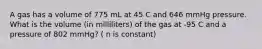 A gas has a volume of 775 mL at 45 C and 646 mmHg pressure. What is the volume (in milliliters) of the gas at -95 C and a pressure of 802 mmHg? ( n is constant)