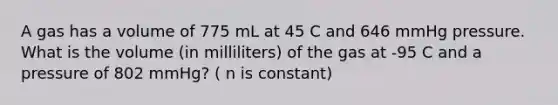 A gas has a volume of 775 mL at 45 C and 646 mmHg pressure. What is the volume (in milliliters) of the gas at -95 C and a pressure of 802 mmHg? ( n is constant)