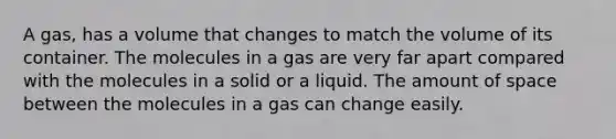 A gas, has a volume that changes to match the volume of its container. The molecules in a gas are very far apart compared with the molecules in a solid or a liquid. The amount of space between the molecules in a gas can change easily.