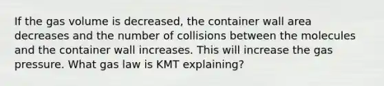 If the gas volume is decreased, the container wall area decreases and the number of collisions between the molecules and the container wall increases. This will increase the gas pressure. What gas law is KMT explaining?