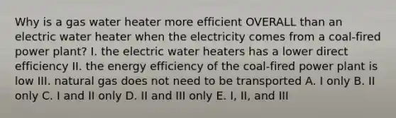 Why is a gas water heater more efficient OVERALL than an electric water heater when the electricity comes from a coal-fired power plant? I. the electric water heaters has a lower direct efficiency II. the energy efficiency of the coal-fired power plant is low III. natural gas does not need to be transported A. I only B. II only C. I and II only D. II and III only E. I, II, and III