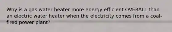 Why is a gas water heater more energy efficient OVERALL than an electric water heater when the electricity comes from a coal-fired power plant?