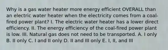 Why is a gas water heater more energy efficient OVERALL than an electric water heater when the electricity comes from a coal-fired power plant? I. The electric water heater has a lower direct efficiency. II. The energy efficiency of the coal-fired power plant is low. III. Natural gas does not need to be transported. A. I only B. II only C. I and II only D. II and III only E. I, II, and III