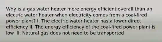 Why is a gas water heater more energy efficient overall than an electric water heater when electricity comes from a coal-fired power plant? I. The electric water heater has a lower direct efficiency II. The energy efficiency of the coal-fired power plant is low III. Natural gas does not need to be transported