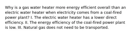 Why is a gas water heater more energy efficient overall than an electric water heater when electricity comes from a coal-fired power plant? I. The electric water heater has a lower direct efficiency. II. The energy efficiency of the coal-fired power plant is low. III. Natural gas does not need to be transported.