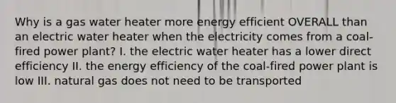 Why is a gas water heater more energy efficient OVERALL than an electric water heater when the electricity comes from a coal-fired power plant? I. the electric water heater has a lower direct efficiency II. the energy efficiency of the coal-fired power plant is low III. natural gas does not need to be transported