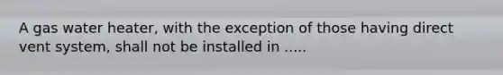 A gas water heater, with the exception of those having direct vent system, shall not be installed in .....