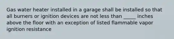 Gas water heater installed in a garage shall be installed so that all burners or ignition devices are not less than _____ inches above the floor with an exception of listed flammable vapor ignition resistance