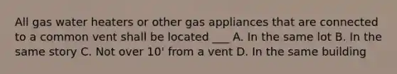 All gas water heaters or other gas appliances that are connected to a common vent shall be located ___ A. In the same lot B. In the same story C. Not over 10' from a vent D. In the same building