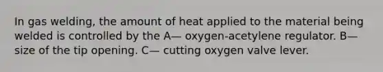 In gas welding, the amount of heat applied to the material being welded is controlled by the A— oxygen-acetylene regulator. B— size of the tip opening. C— cutting oxygen valve lever.