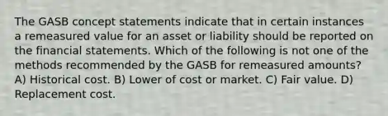 The GASB concept statements indicate that in certain instances a remeasured value for an asset or liability should be reported on the financial statements. Which of the following is not one of the methods recommended by the GASB for remeasured amounts? A) Historical cost. B) Lower of cost or market. C) Fair value. D) Replacement cost.