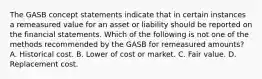 The GASB concept statements indicate that in certain instances a remeasured value for an asset or liability should be reported on the financial statements. Which of the following is not one of the methods recommended by the GASB for remeasured amounts? A. Historical cost. B. Lower of cost or market. C. Fair value. D. Replacement cost.