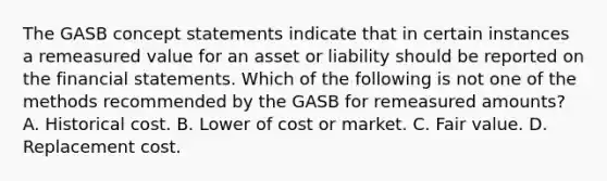 The GASB concept statements indicate that in certain instances a remeasured value for an asset or liability should be reported on the financial statements. Which of the following is not one of the methods recommended by the GASB for remeasured amounts? A. Historical cost. B. Lower of cost or market. C. Fair value. D. Replacement cost.