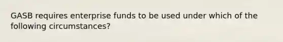 GASB requires enterprise funds to be used under which of the following circumstances?