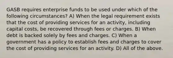 GASB requires enterprise funds to be used under which of the following circumstances? A) When the legal requirement exists that the cost of providing services for an activity, including capital costs, be recovered through fees or charges. B) When debt is backed solely by fees and charges. C) When a government has a policy to establish fees and charges to cover the cost of providing services for an activity. D) All of the above.