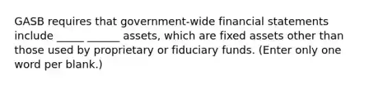 GASB requires that government-wide financial statements include _____ ______ assets, which are fixed assets other than those used by proprietary or fiduciary funds. (Enter only one word per blank.)