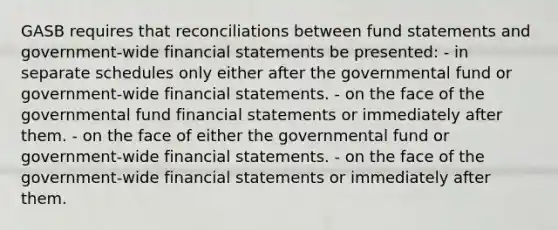 GASB requires that reconciliations between fund statements and government-wide financial statements be presented: - in separate schedules only either after the governmental fund or government-wide financial statements. - on the face of the governmental fund financial statements or immediately after them. - on the face of either the governmental fund or government-wide financial statements. - on the face of the government-wide financial statements or immediately after them.