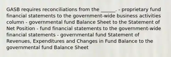 GASB requires reconciliations from the ______. - proprietary fund financial statements to the government-wide business activities column - governmental fund Balance Sheet to the Statement of Net Position - fund financial statements to the government-wide financial statements - governmental fund Statement of Revenues, Expenditures and Changes in Fund Balance to the governmental fund Balance Sheet